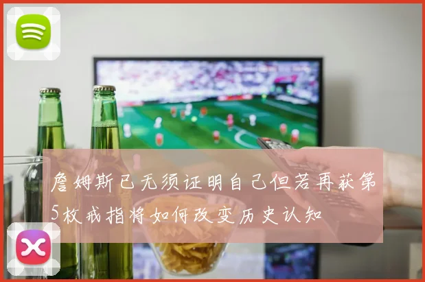 詹姆斯已无须证明自己但若再获第5枚戒指将如何改变历史认知