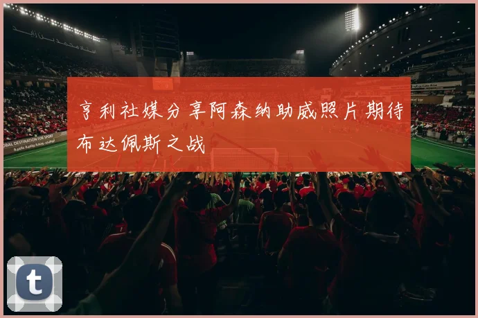 亨利社媒分享阿森纳助威照片期待布达佩斯之战