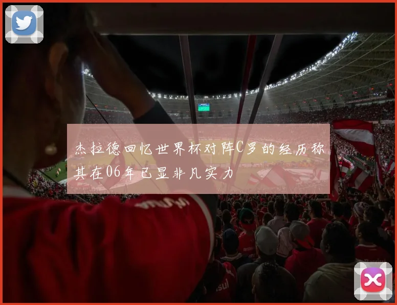 杰拉德回忆世界杯对阵C罗的经历称其在06年已显非凡实力