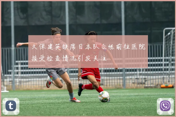 久保建英缺席日本队合练前往医院接受检查情况引发关注