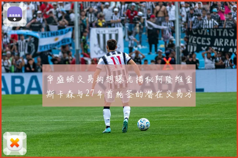 华盛顿交易构想曝光揭秘阿隆维金斯卡森与27年首轮签的潜在交易方案