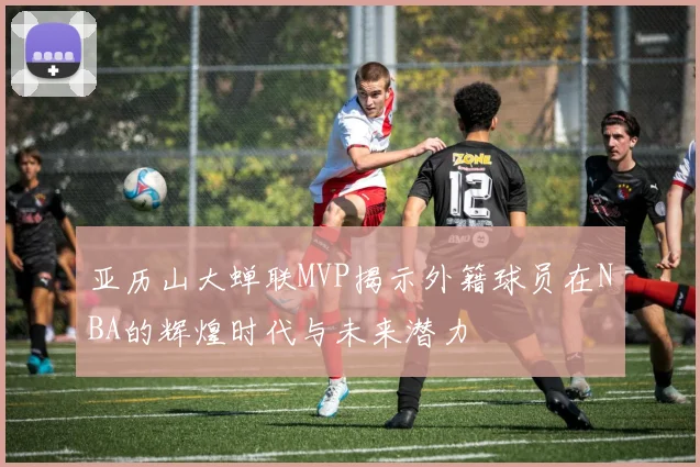 亚历山大蝉联MVP揭示外籍球员在NBA的辉煌时代与未来潜力