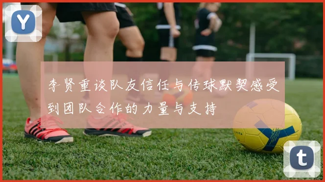 李贤重谈队友信任与传球默契感受到团队合作的力量与支持